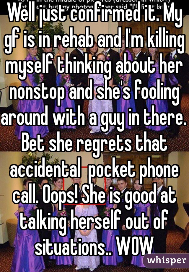 Well just confirmed it. My gf is in rehab and I'm killing myself thinking about her nonstop and she's fooling around with a guy in there. Bet she regrets that accidental  pocket phone call. Oops! She is good at talking herself out of situations.. WOW