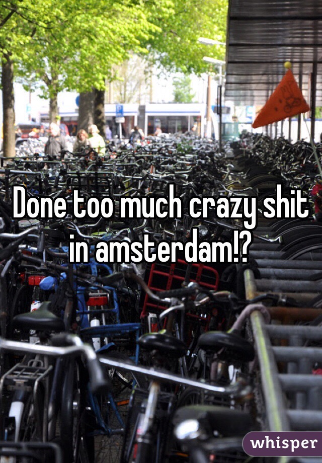 Done too much crazy shit in amsterdam!?