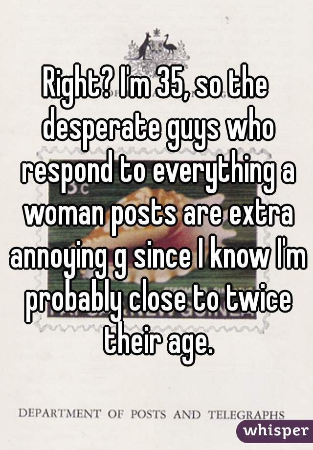 Right? I'm 35, so the desperate guys who respond to everything a woman posts are extra annoying g since I know I'm probably close to twice their age.