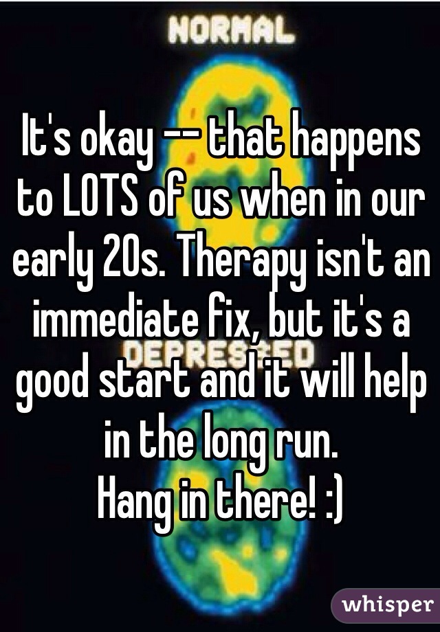It's okay -- that happens to LOTS of us when in our early 20s. Therapy isn't an immediate fix, but it's a good start and it will help in the long run. 
Hang in there! :)
