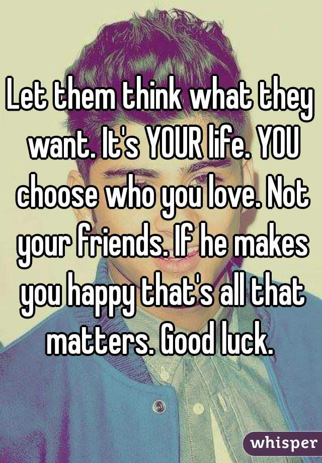 Let them think what they want. It's YOUR life. YOU choose who you love. Not your friends. If he makes you happy that's all that matters. Good luck. 