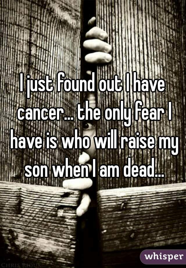 I just found out I have cancer... the only fear I have is who will raise my son when I am dead...