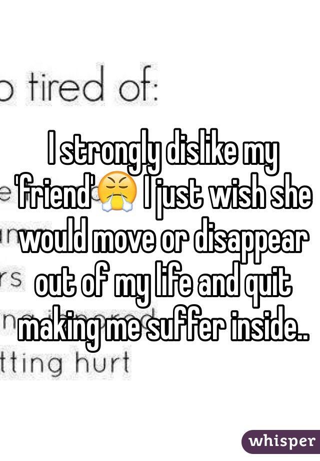 I strongly dislike my 'friend'ðŸ˜¤ I just wish she would move or disappear out of my life and quit making me suffer inside..