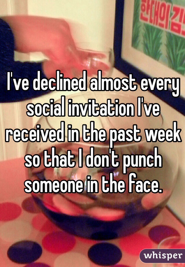 I've declined almost every social invitation I've received in the past week so that I don't punch someone in the face. 