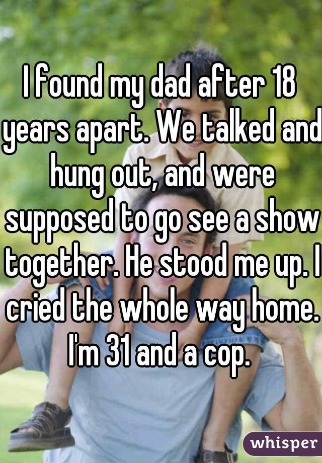I found my dad after 18 years apart. We talked and hung out, and were supposed to go see a show together. He stood me up. I cried the whole way home. I'm 31 and a cop. 