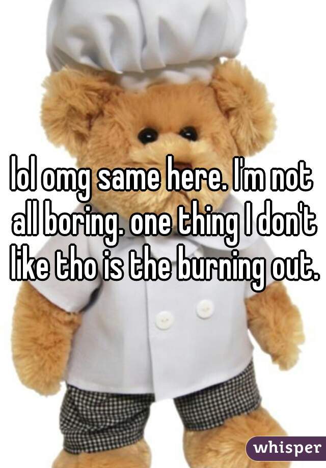 lol omg same here. I'm not all boring. one thing I don't like tho is the burning out.
