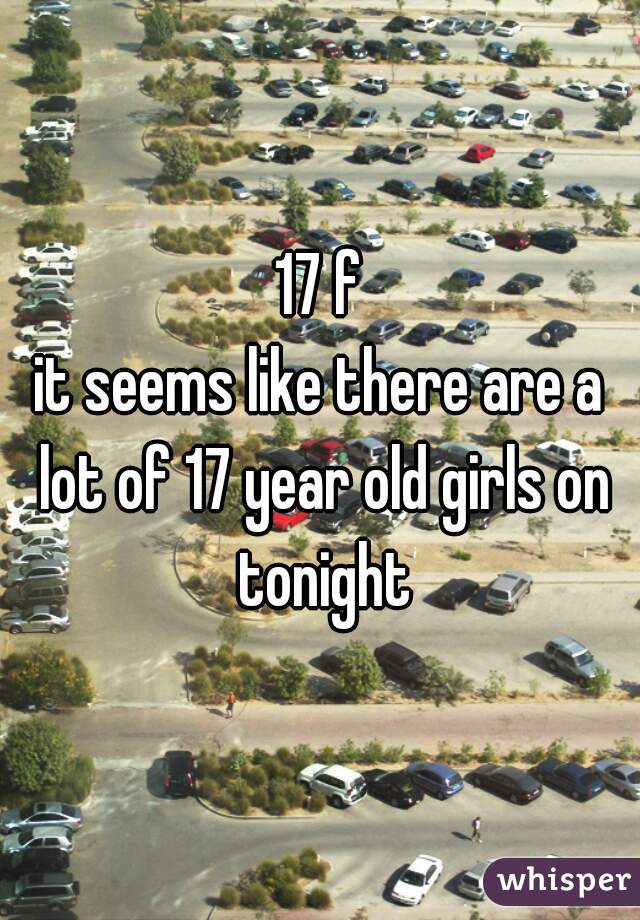 17 f
it seems like there are a lot of 17 year old girls on tonight
