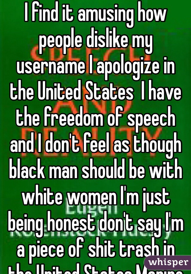 I find it amusing how people dislike my username I apologize in the United States  I have the freedom of speech and I don't feel as though black man should be with white women I'm just being honest don't say I'm a piece of shit trash in the United States Marine