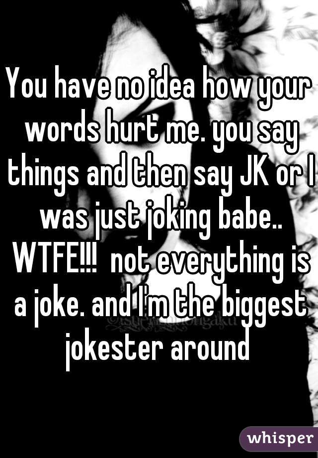 You have no idea how your words hurt me. you say things and then say JK or I was just joking babe.. WTFE!!!  not everything is a joke. and I'm the biggest jokester around 