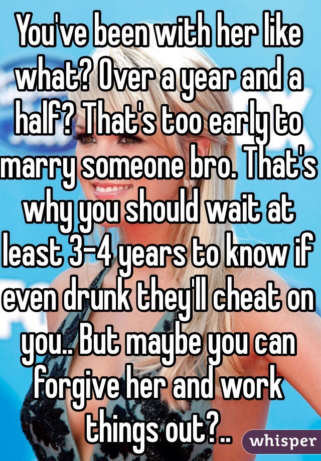 You've been with her like what? Over a year and a half? That's too early to marry someone bro. That's why you should wait at least 3-4 years to know if even drunk they'll cheat on you.. But maybe you can forgive her and work things out?..