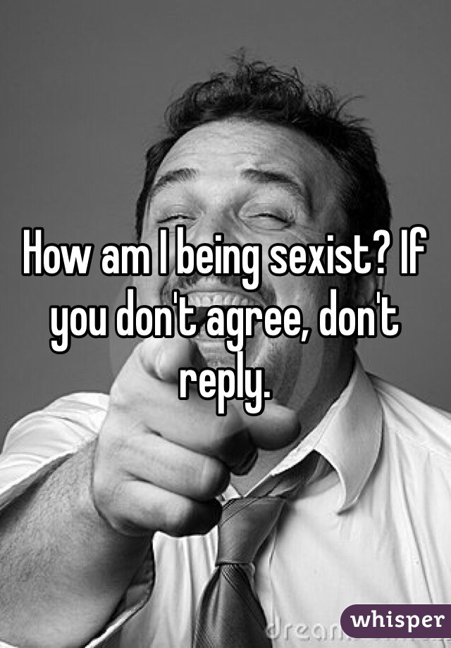 How am I being sexist? If you don't agree, don't reply.