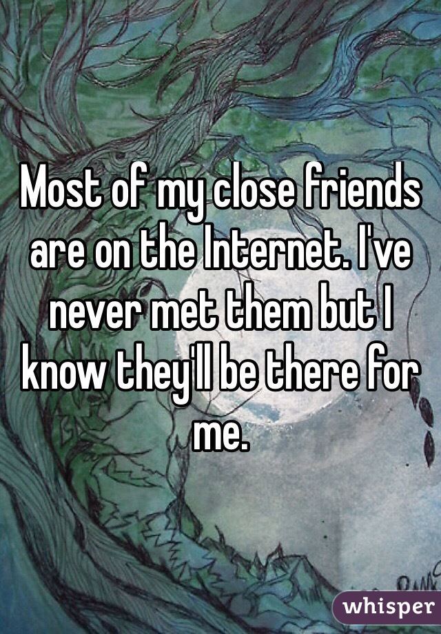 Most of my close friends are on the Internet. I've never met them but I know they'll be there for me. 
