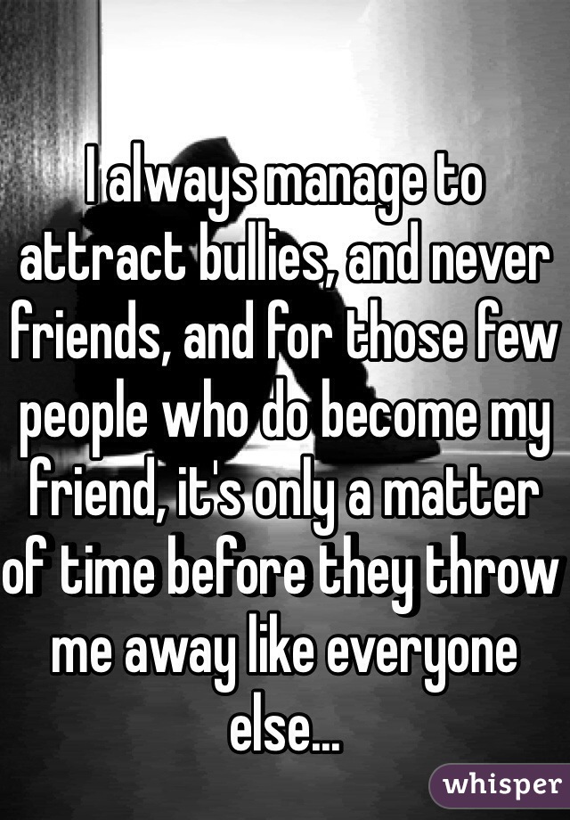 I always manage to attract bullies, and never friends, and for those few people who do become my friend, it's only a matter of time before they throw me away like everyone else...