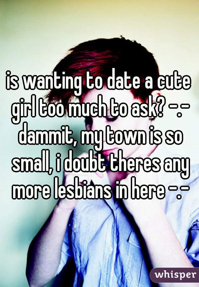is wanting to date a cute girl too much to ask? -.- dammit, my town is so small, i doubt theres any more lesbians in here -.-