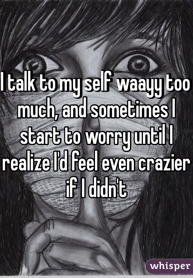 I talk to my self waayy too much, and sometimes I start to worry until I realize I'd feel even crazier if I didn't 