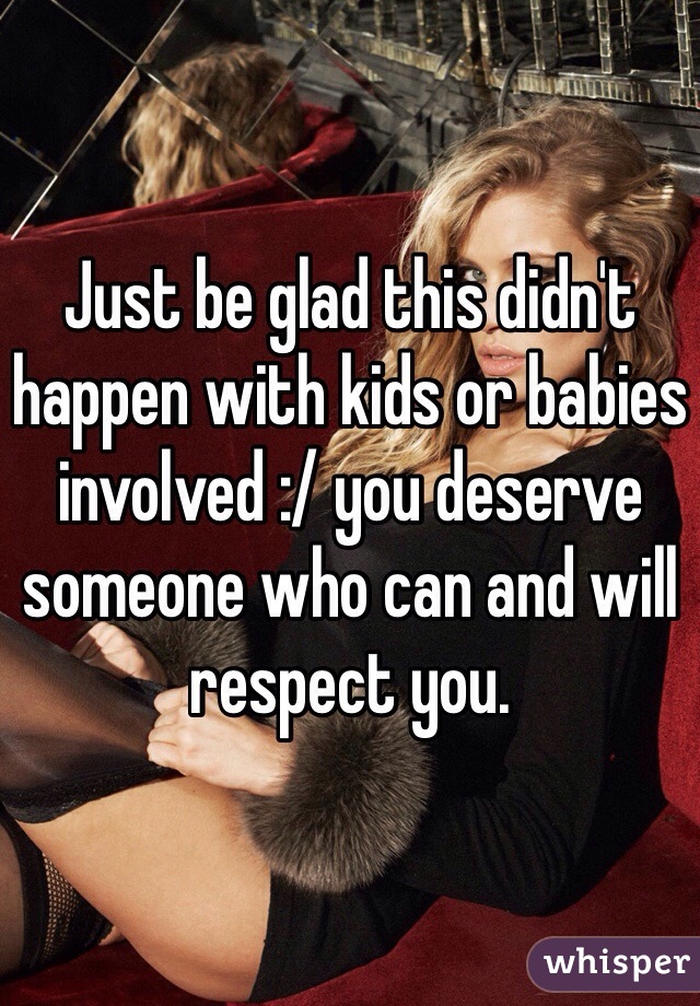 Just be glad this didn't happen with kids or babies involved :/ you deserve someone who can and will respect you. 