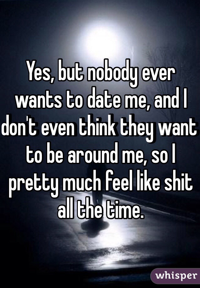 Yes, but nobody ever wants to date me, and I don't even think they want to be around me, so I pretty much feel like shit all the time. 
