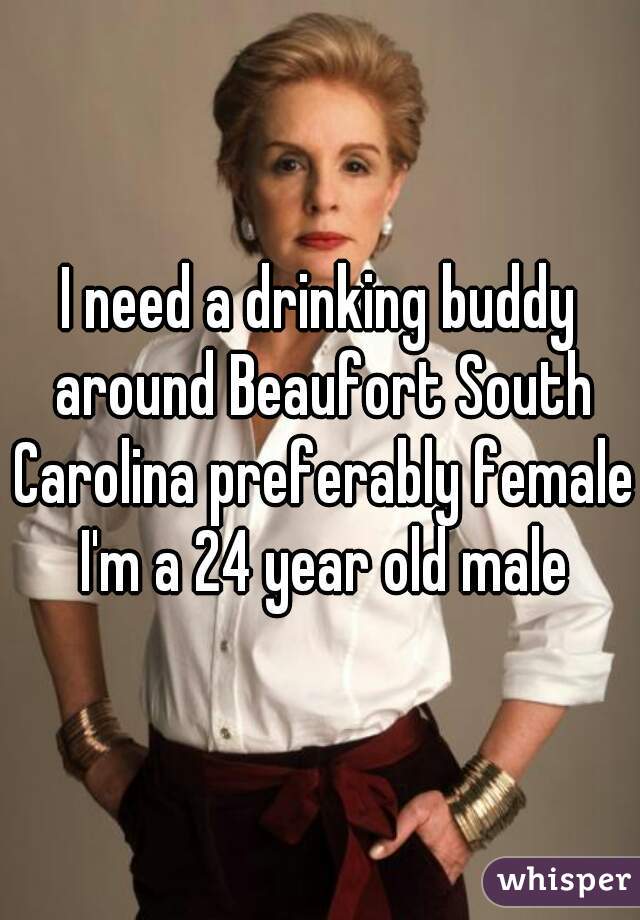 I need a drinking buddy around Beaufort South Carolina preferably female I'm a 24 year old male