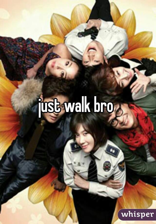 just walk bro 
