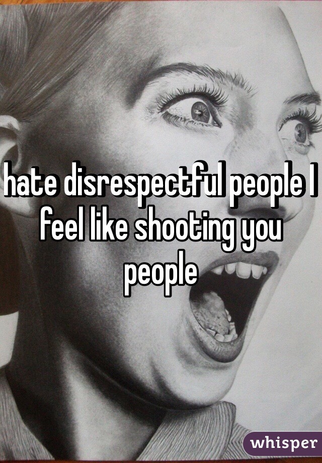 hate disrespectful people I feel like shooting you people