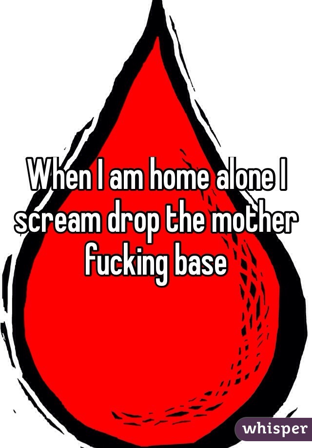 When I am home alone I scream drop the mother fucking base
