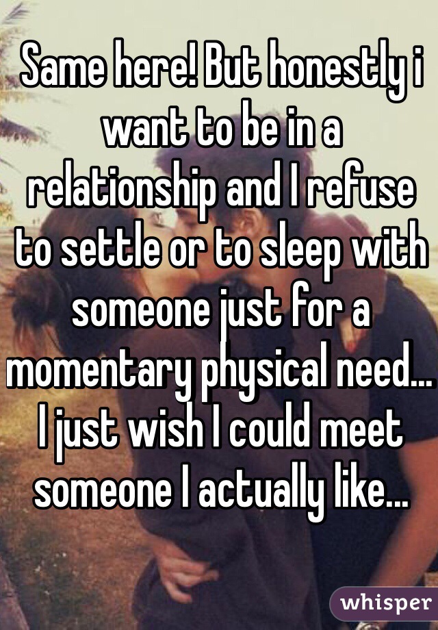 Same here! But honestly i want to be in a relationship and I refuse to settle or to sleep with someone just for a momentary physical need... I just wish I could meet someone I actually like...