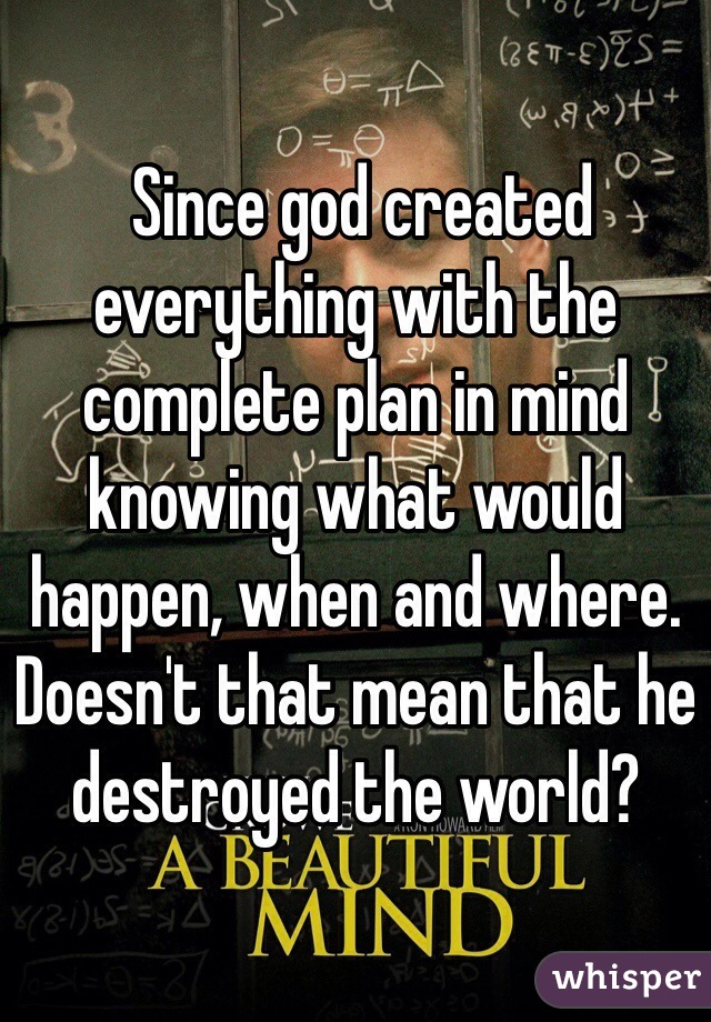  Since god created everything with the complete plan in mind knowing what would happen, when and where. Doesn't that mean that he destroyed the world? 
