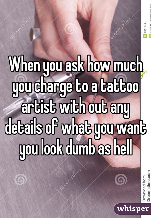 When you ask how much you charge to a tattoo artist with out any details of what you want you look dumb as hell 
