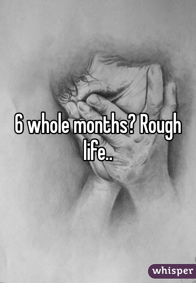 6 whole months? Rough life..