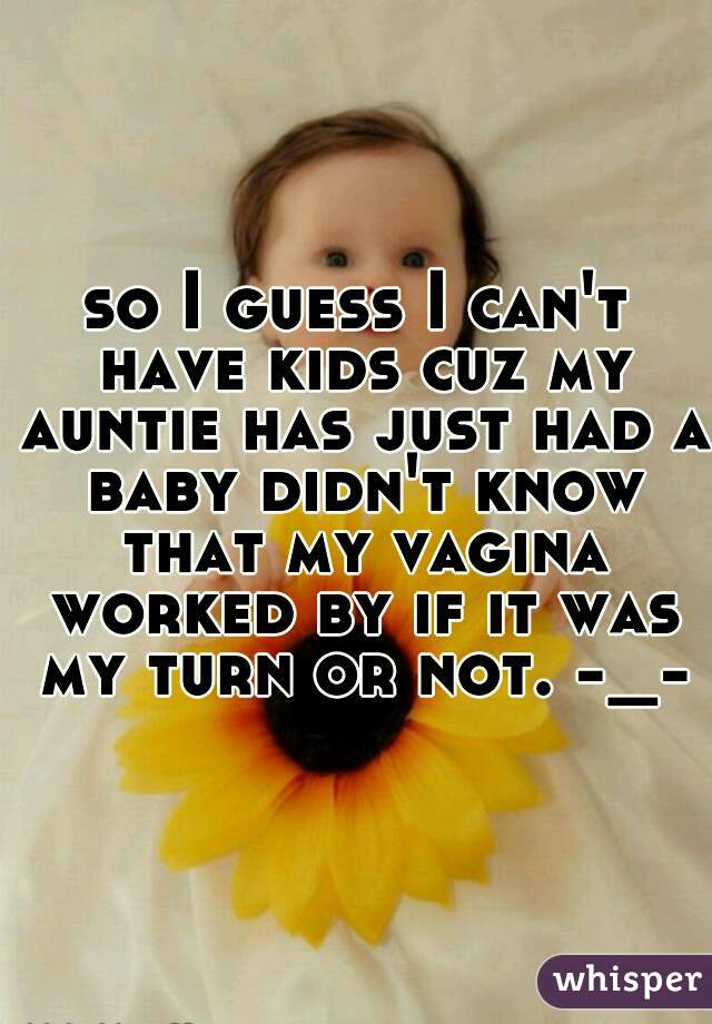 so I guess I can't have kids cuz my auntie has just had a baby didn't know that my vagina worked by if it was my turn or not. -_-