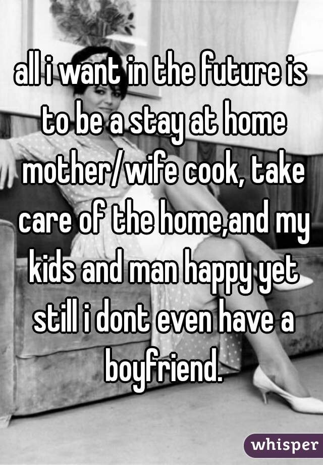 all i want in the future is to be a stay at home mother/wife cook, take care of the home,and my kids and man happy yet still i dont even have a boyfriend.