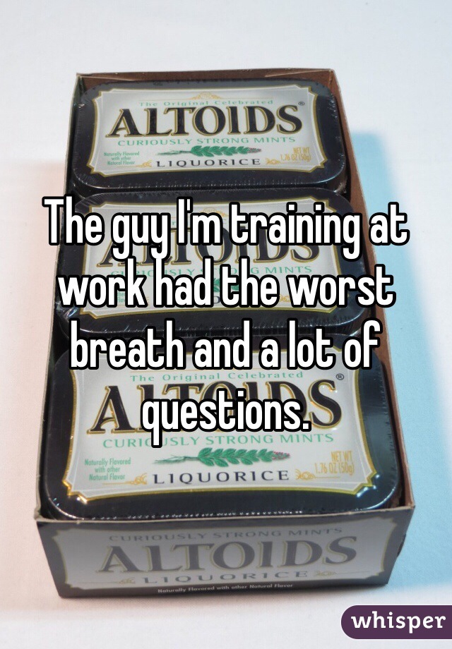 The guy I'm training at work had the worst breath and a lot of questions. 