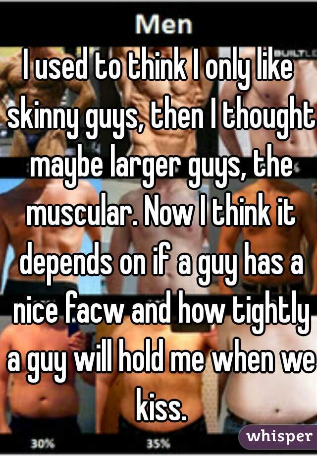 I used to think I only like skinny guys, then I thought maybe larger guys, the muscular. Now I think it depends on if a guy has a nice facw and how tightly a guy will hold me when we kiss.
