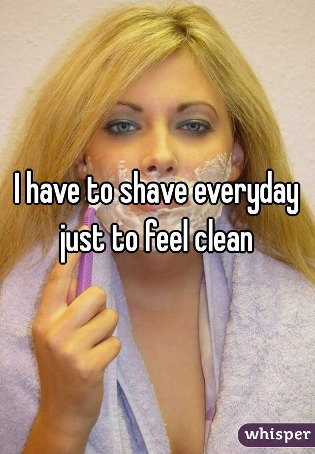 I have to shave everyday just to feel clean 