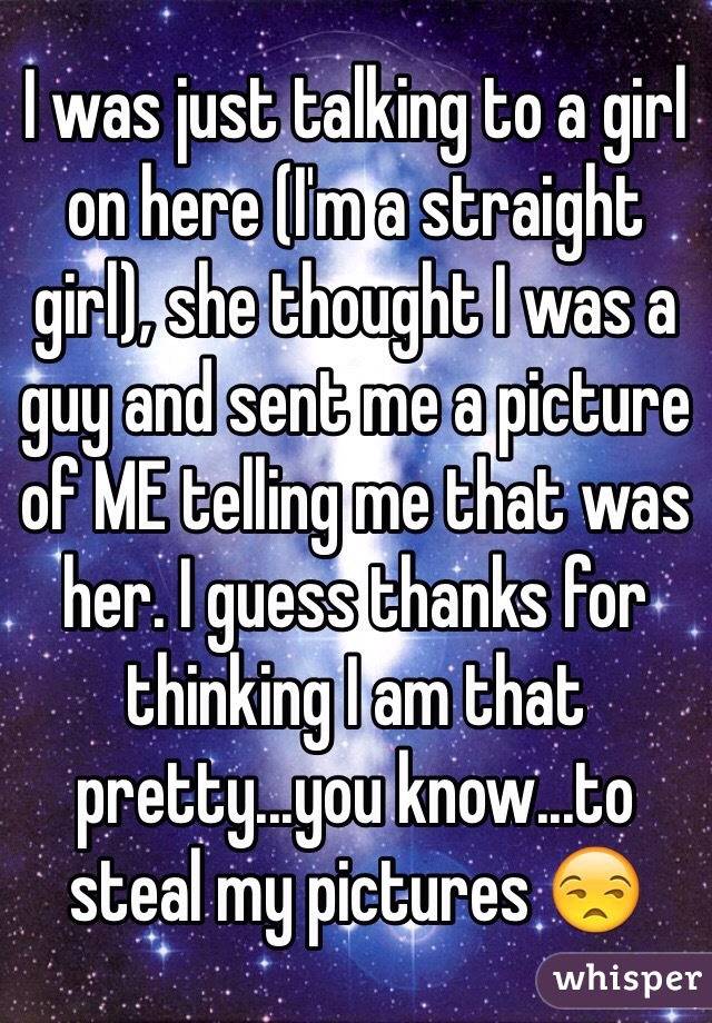 I was just talking to a girl on here (I'm a straight girl), she thought I was a guy and sent me a picture of ME telling me that was her. I guess thanks for thinking I am that pretty...you know...to steal my pictures 😒