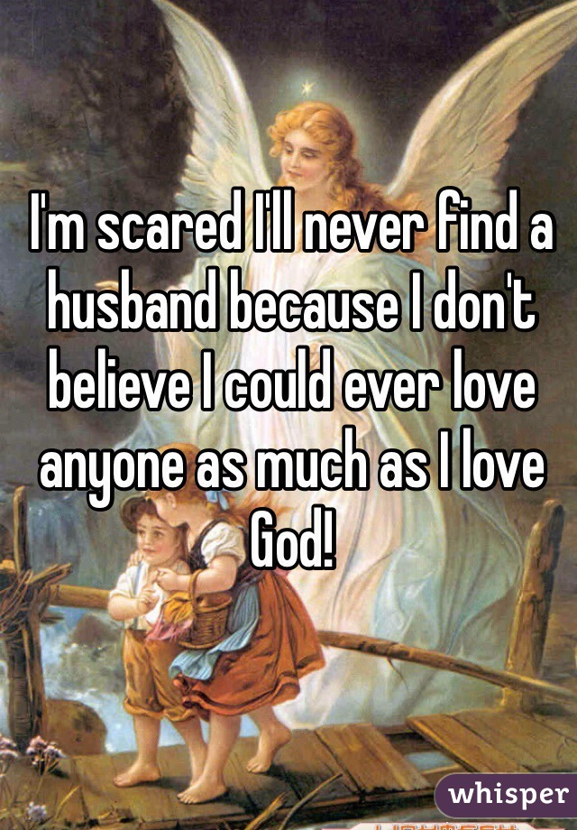 I'm scared I'll never find a husband because I don't believe I could ever love anyone as much as I love God!