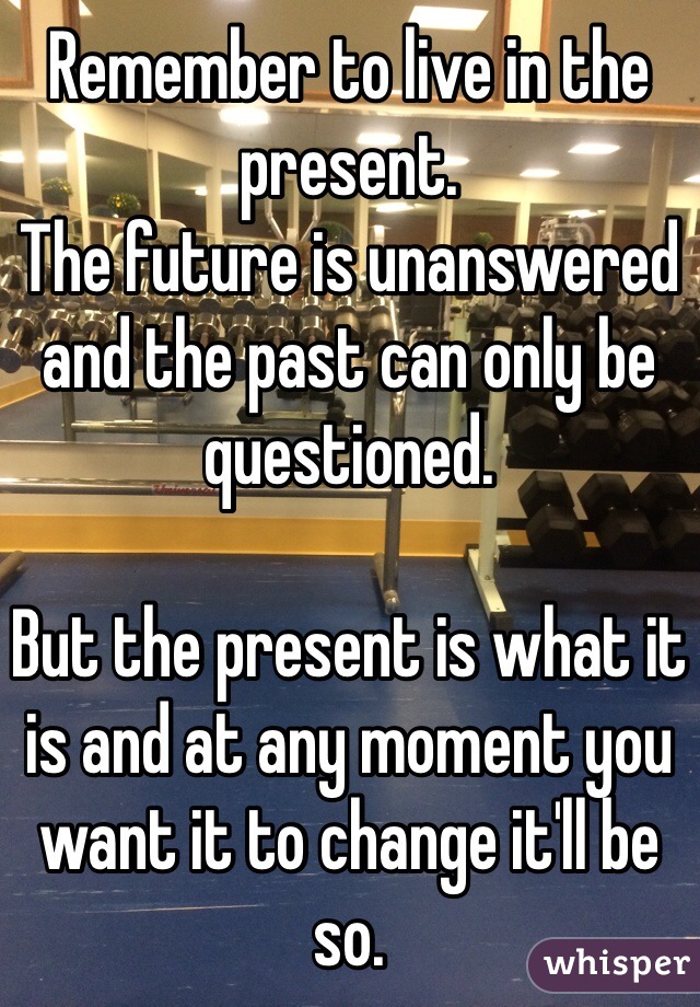 Remember to live in the present. 
The future is unanswered and the past can only be questioned.

But the present is what it is and at any moment you want it to change it'll be so.