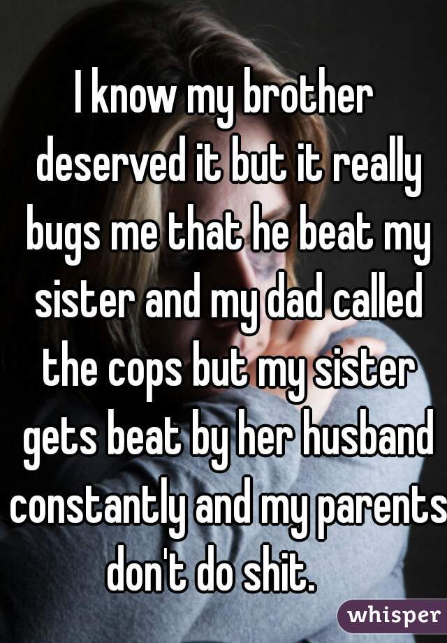 I know my brother deserved it but it really bugs me that he beat my sister and my dad called the cops but my sister gets beat by her husband constantly and my parents don't do shit.    