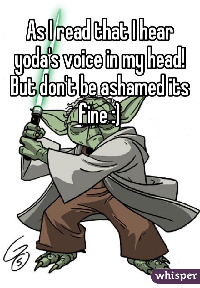 As I read that I hear yoda's voice in my head! But don't be ashamed its fine :)