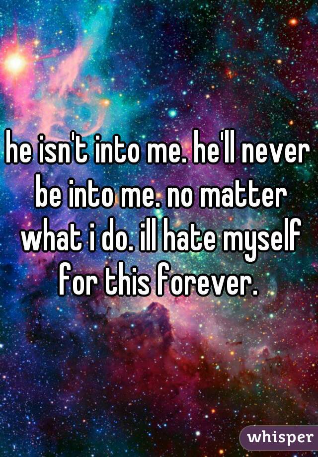 he isn't into me. he'll never be into me. no matter what i do. ill hate myself for this forever. 