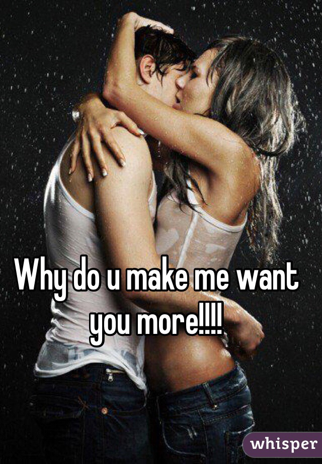 Why do u make me want you more!!!!