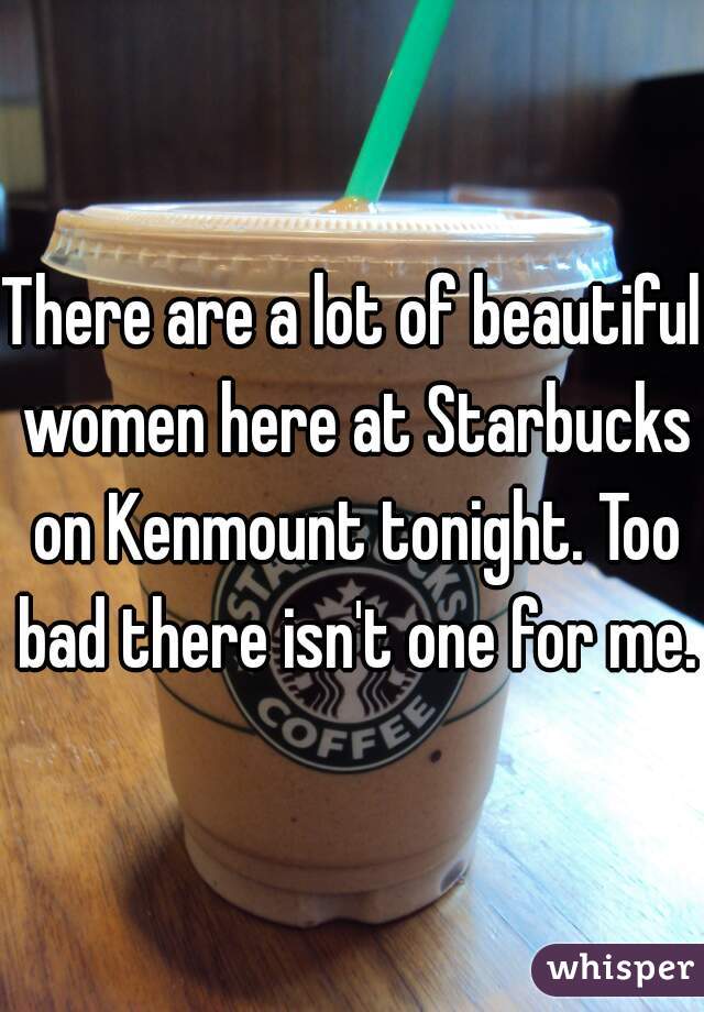 There are a lot of beautiful women here at Starbucks on Kenmount tonight. Too bad there isn't one for me.