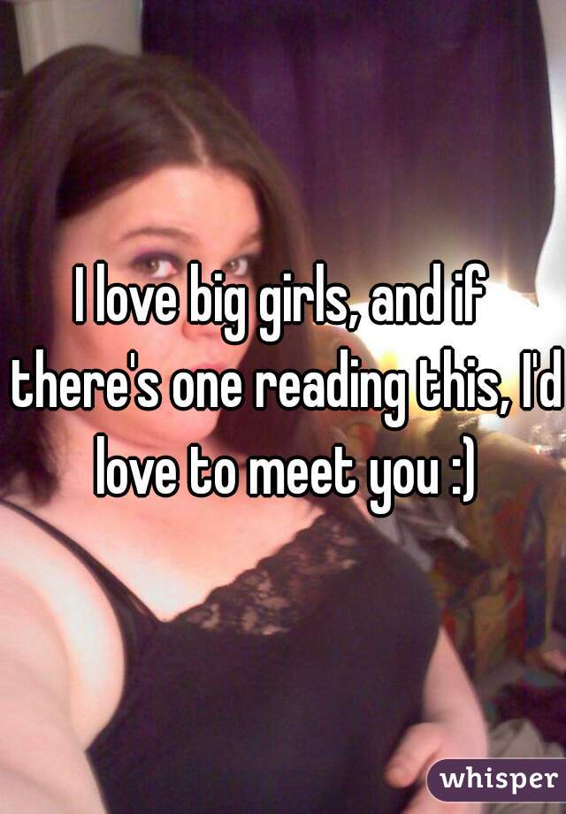 I love big girls, and if there's one reading this, I'd love to meet you :)