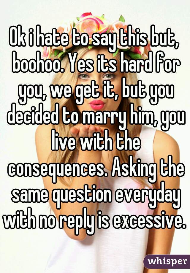Ok i hate to say this but, boohoo. Yes its hard for you, we get it, but you decided to marry him, you live with the consequences. Asking the same question everyday with no reply is excessive. 