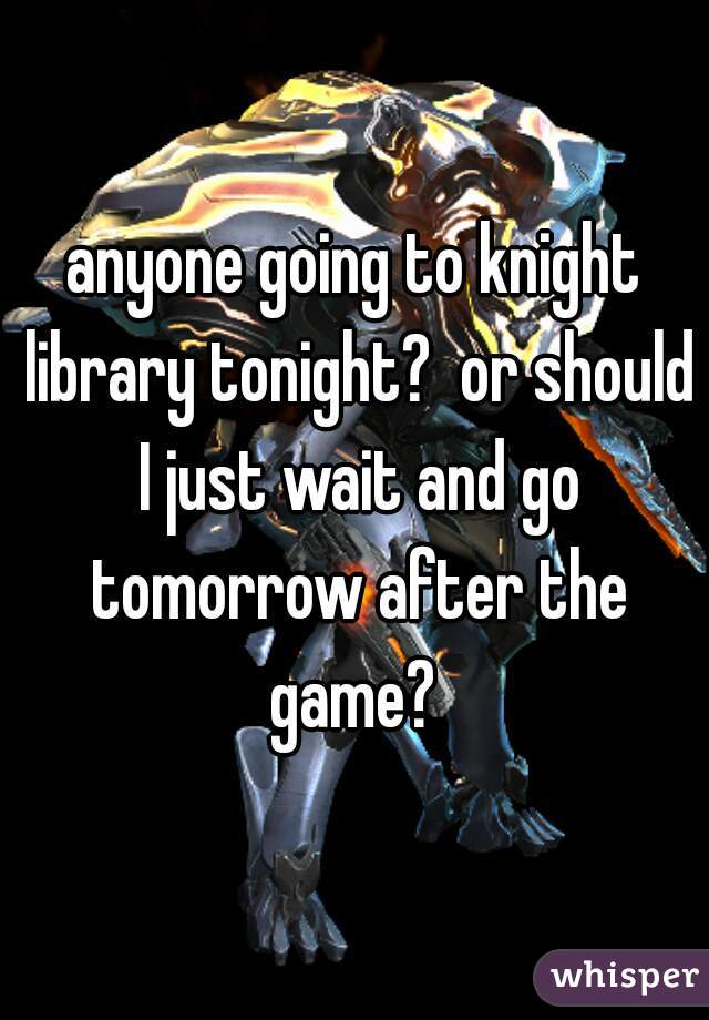 anyone going to knight library tonight?  or should I just wait and go tomorrow after the game? 