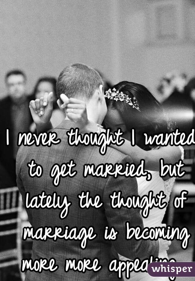 I never thought I wanted to get married, but lately the thought of marriage is becoming more more appealing. 