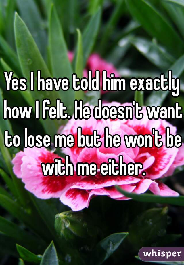 Yes I have told him exactly how I felt. He doesn't want to lose me but he won't be with me either.
