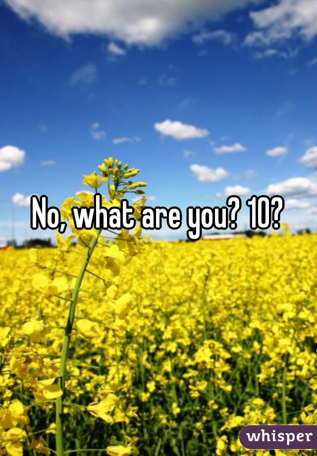 No, what are you? 10?