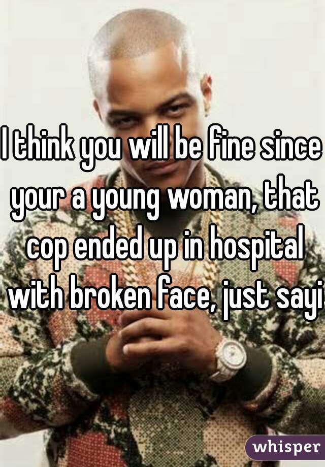 I think you will be fine since your a young woman, that cop ended up in hospital with broken face, just sayin