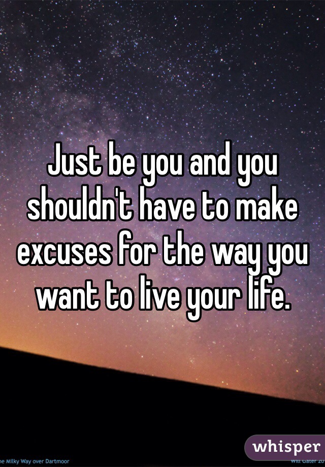 Just be you and you shouldn't have to make excuses for the way you want to live your life.